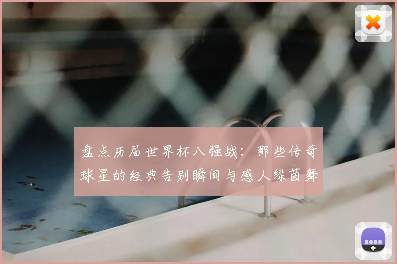 盘点历届世界杯八强战：那些传奇球星的经典告别瞬间与感人绿茵舞步