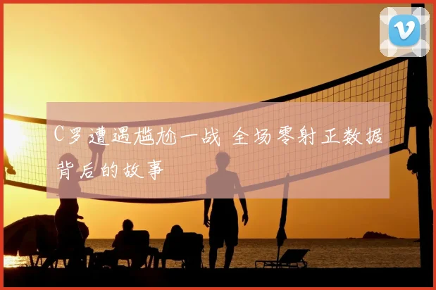 C罗遭遇尴尬一战 全场零射正数据背后的故事