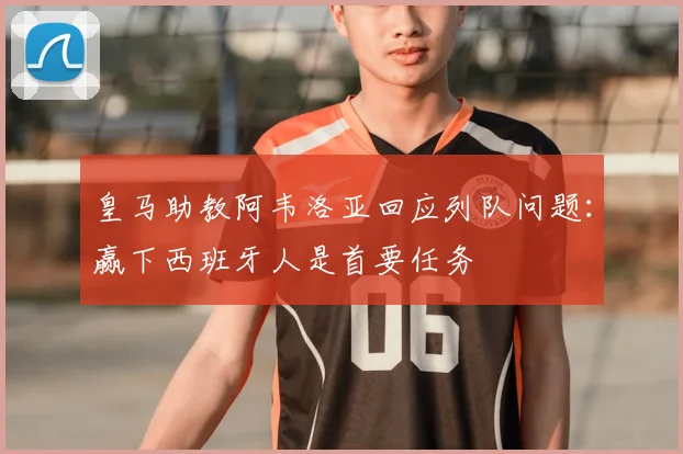 皇马助教阿韦洛亚回应列队问题：赢下西班牙人是首要任务