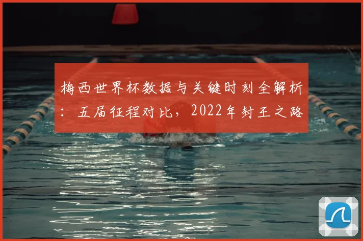 梅西世界杯数据与关键时刻全解析：五届征程对比，2022年封王之路