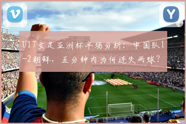U17女足亚洲杯半场分析:中国队1-2朝鲜,五分钟内为何连失两球?