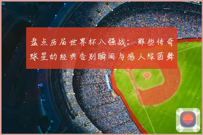 盘点历届世界杯八强战：那些传奇球星的经典告别瞬间与感人绿茵舞步